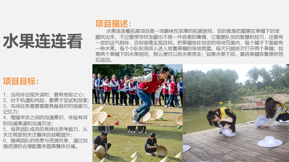 项目目标：

1、当同伴出现失误时，要有宽容之心；
2、对于机遇和风险，要勇于尝试和探索；
3、完成任务需要需要具备良好的观察力、记忆力；
4、增强学员之间的沟通意识，体验有效的沟通渠道和沟通方法；
5、培养团队成员的系统化思考能力，从关注局部到关注整体的战略提升；
6、强调团队的信息与资源共享，通过加强资源的合理配置来提高整体价值。
项目描述：
        水果连连看拓展项目是一项趣味性浓厚的拓展游戏，目的就是把藏匿在草帽下的宝藏找出来，不过要想寻找宝藏也不是一件容易的事情，它需要队员的智慧和技巧，还要有一定的运气相伴，否则很难实现目标。把草帽放在划定的场地范围内，每个帽子下面都有一种水果。每个小队轮流派人进入放置草帽的场地竞猜。每次只能依次打开两个草帽；如果两个草帽下的水果相同，那么便可以将水果带走；如果水果不同，需将草帽恢复原状然后返回。
