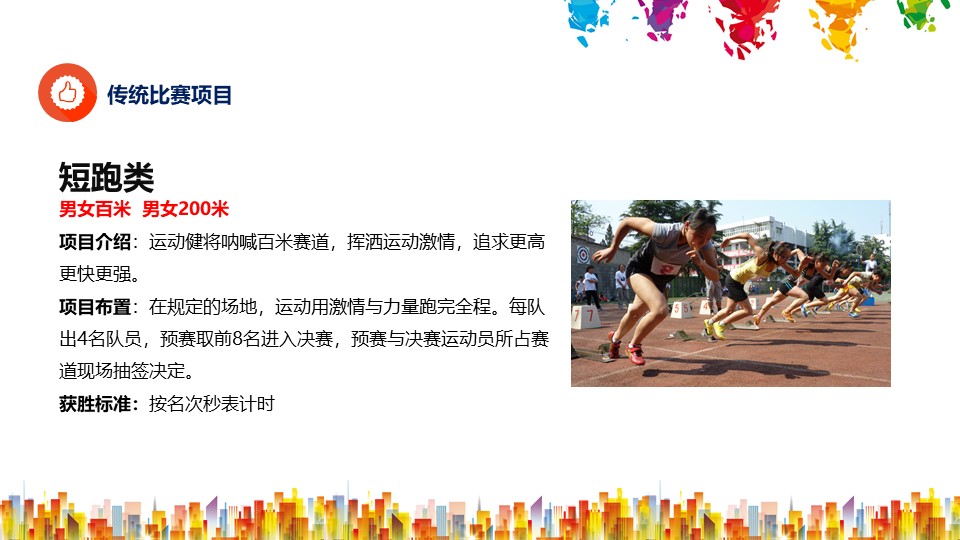 短跑类男女百米  男女200米
项目介绍：运动健将呐喊百米赛道，挥洒运动激情，追求更高更快更强。
项目布置：在规定的场地，运动用激情与力量跑完全程。每队出4名队员，预赛取前8名进入决赛，预赛与决赛运动员所占赛道现场抽签决定。
获胜标准：按名次秒表计时